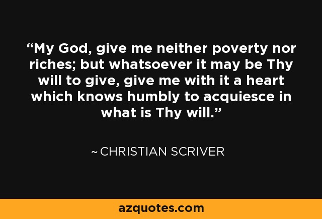 My God, give me neither poverty nor riches; but whatsoever it may be Thy will to give, give me with it a heart which knows humbly to acquiesce in what is Thy will. - Christian Scriver