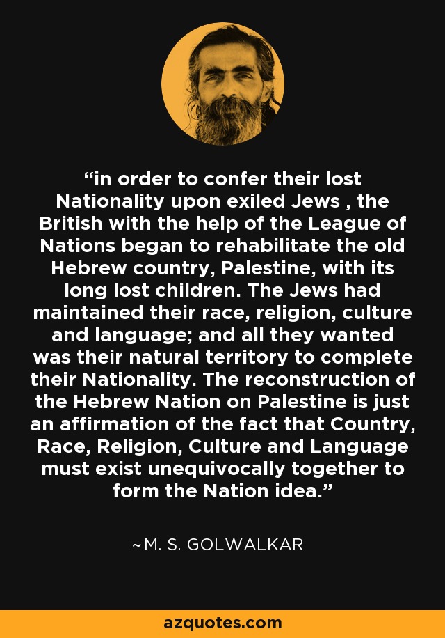 in order to confer their lost Nationality upon exiled Jews , the British with the help of the League of Nations began to rehabilitate the old Hebrew country, Palestine, with its long lost children. The Jews had maintained their race, religion, culture and language; and all they wanted was their natural territory to complete their Nationality. The reconstruction of the Hebrew Nation on Palestine is just an affirmation of the fact that Country, Race, Religion, Culture and Language must exist unequivocally together to form the Nation idea. - M. S. Golwalkar