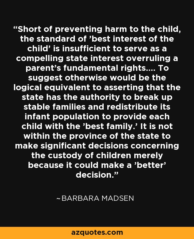 Short of preventing harm to the child, the standard of 'best interest of the child' is insufficient to serve as a compelling state interest overruling a parent's fundamental rights.... To suggest otherwise would be the logical equivalent to asserting that the state has the authority to break up stable families and redistribute its infant population to provide each child with the 'best family.' It is not within the province of the state to make significant decisions concerning the custody of children merely because it could make a 'better' decision. - Barbara Madsen