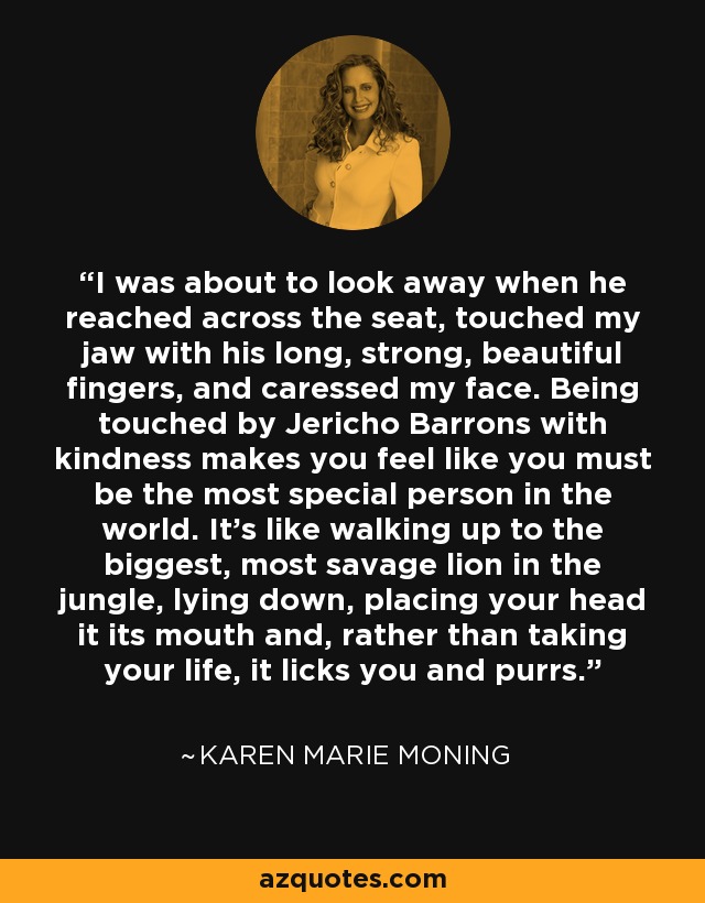 I was about to look away when he reached across the seat, touched my jaw with his long, strong, beautiful fingers, and caressed my face. Being touched by Jericho Barrons with kindness makes you feel like you must be the most special person in the world. It’s like walking up to the biggest, most savage lion in the jungle, lying down, placing your head it its mouth and, rather than taking your life, it licks you and purrs. - Karen Marie Moning