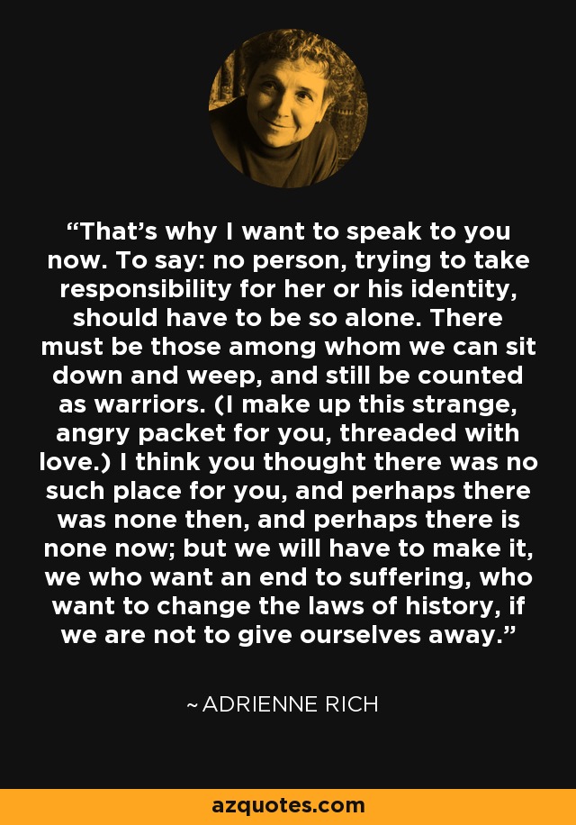 That's why I want to speak to you now. To say: no person, trying to take responsibility for her or his identity, should have to be so alone. There must be those among whom we can sit down and weep, and still be counted as warriors. (I make up this strange, angry packet for you, threaded with love.) I think you thought there was no such place for you, and perhaps there was none then, and perhaps there is none now; but we will have to make it, we who want an end to suffering, who want to change the laws of history, if we are not to give ourselves away. - Adrienne Rich