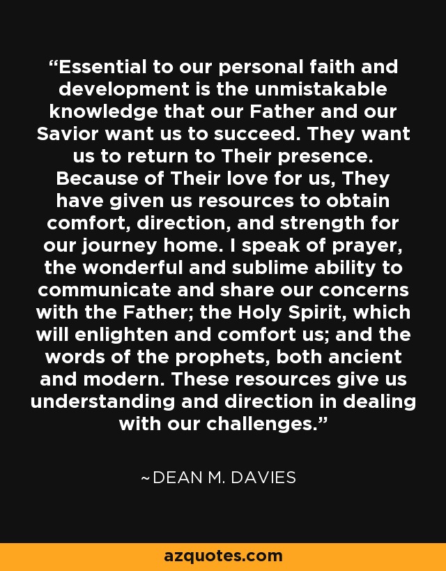 Essential to our personal faith and development is the unmistakable knowledge that our Father and our Savior want us to succeed. They want us to return to Their presence. Because of Their love for us, They have given us resources to obtain comfort, direction, and strength for our journey home. I speak of prayer, the wonderful and sublime ability to communicate and share our concerns with the Father; the Holy Spirit, which will enlighten and comfort us; and the words of the prophets, both ancient and modern. These resources give us understanding and direction in dealing with our challenges. - Dean M. Davies