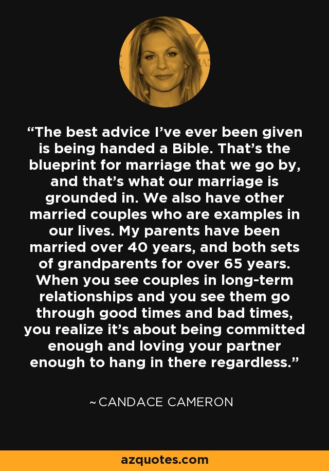 The best advice I've ever been given is being handed a Bible. That's the blueprint for marriage that we go by, and that's what our marriage is grounded in. We also have other married couples who are examples in our lives. My parents have been married over 40 years, and both sets of grandparents for over 65 years. When you see couples in long-term relationships and you see them go through good times and bad times, you realize it's about being committed enough and loving your partner enough to hang in there regardless. - Candace Cameron