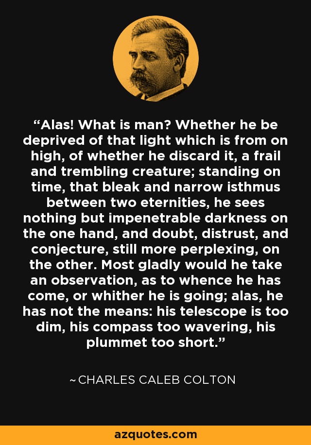 Alas! What is man? Whether he be deprived of that light which is from on high, of whether he discard it, a frail and trembling creature; standing on time, that bleak and narrow isthmus between two eternities, he sees nothing but impenetrable darkness on the one hand, and doubt, distrust, and conjecture, still more perplexing, on the other. Most gladly would he take an observation, as to whence he has come, or whither he is going; alas, he has not the means: his telescope is too dim, his compass too wavering, his plummet too short. - Charles Caleb Colton
