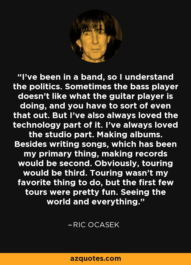I've been in a band, so I understand the politics. Sometimes the bass player doesn't like what the guitar player is doing, and you have to sort of even that out. But I've also always loved the technology part of it. I've always loved the studio part. Making albums. Besides writing songs, which has been my primary thing, making records would be second. Obviously, touring would be third. Touring wasn't my favorite thing to do, but the first few tours were pretty fun. Seeing the world and everything. - Ric Ocasek