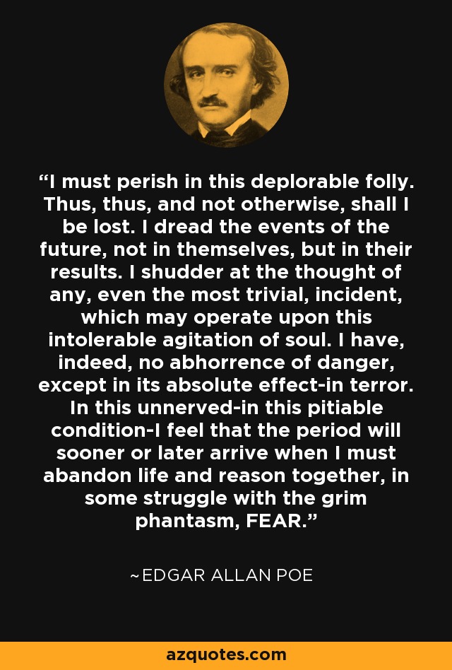 I must perish in this deplorable folly. Thus, thus, and not otherwise, shall I be lost. I dread the events of the future, not in themselves, but in their results. I shudder at the thought of any, even the most trivial, incident, which may operate upon this intolerable agitation of soul. I have, indeed, no abhorrence of danger, except in its absolute effect-in terror. In this unnerved-in this pitiable condition-I feel that the period will sooner or later arrive when I must abandon life and reason together, in some struggle with the grim phantasm, FEAR. - Edgar Allan Poe