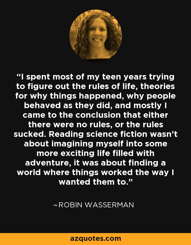 I spent most of my teen years trying to figure out the rules of life, theories for why things happened, why people behaved as they did, and mostly I came to the conclusion that either there were no rules, or the rules sucked. Reading science fiction wasn't about imagining myself into some more exciting life filled with adventure, it was about finding a world where things worked the way I wanted them to. - Robin Wasserman