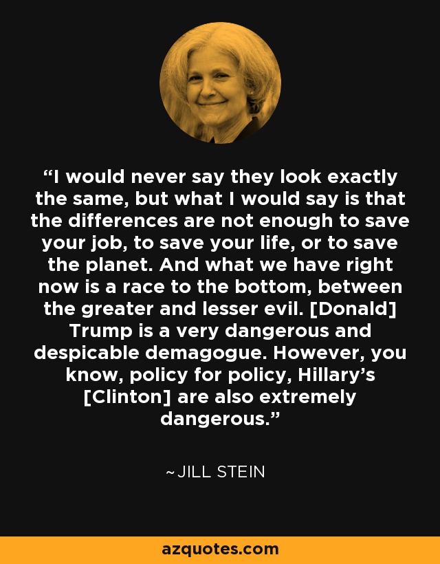 I would never say they look exactly the same, but what I would say is that the differences are not enough to save your job, to save your life, or to save the planet. And what we have right now is a race to the bottom, between the greater and lesser evil. [Donald] Trump is a very dangerous and despicable demagogue. However, you know, policy for policy, Hillary's [Clinton] are also extremely dangerous. - Jill Stein