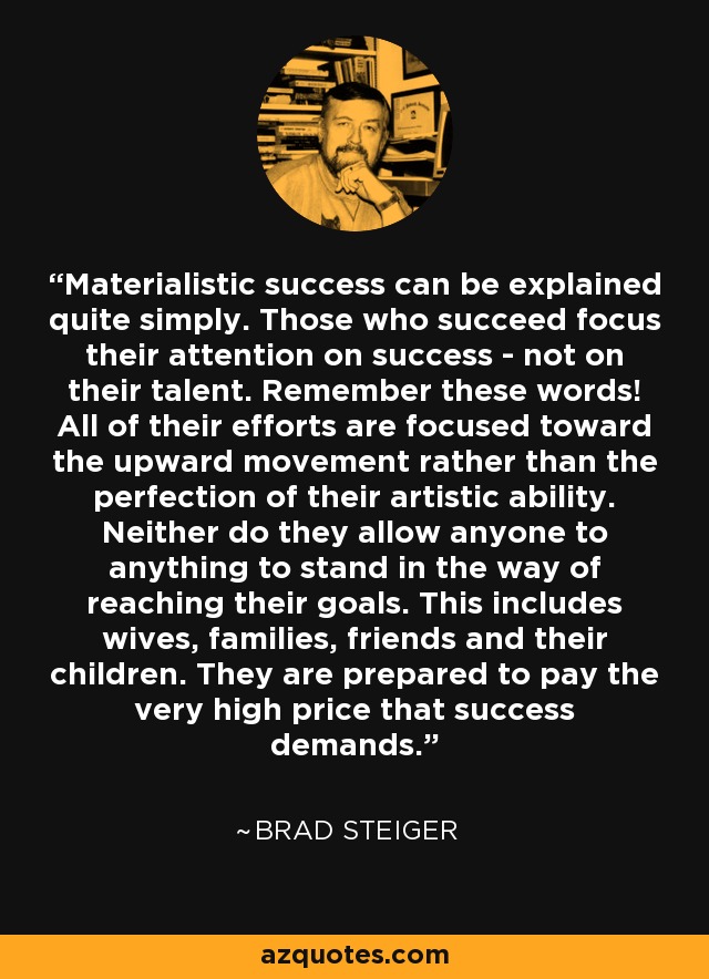 Materialistic success can be explained quite simply. Those who succeed focus their attention on success - not on their talent. Remember these words! All of their efforts are focused toward the upward movement rather than the perfection of their artistic ability. Neither do they allow anyone to anything to stand in the way of reaching their goals. This includes wives, families, friends and their children. They are prepared to pay the very high price that success demands. - Brad Steiger