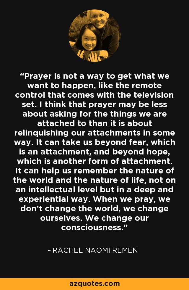 Prayer is not a way to get what we want to happen, like the remote control that comes with the television set. I think that prayer may be less about asking for the things we are attached to than it is about relinquishing our attachments in some way. It can take us beyond fear, which is an attachment, and beyond hope, which is another form of attachment. It can help us remember the nature of the world and the nature of life, not on an intellectual level but in a deep and experiential way. When we pray, we don't change the world, we change ourselves. We change our consciousness. - Rachel Naomi Remen