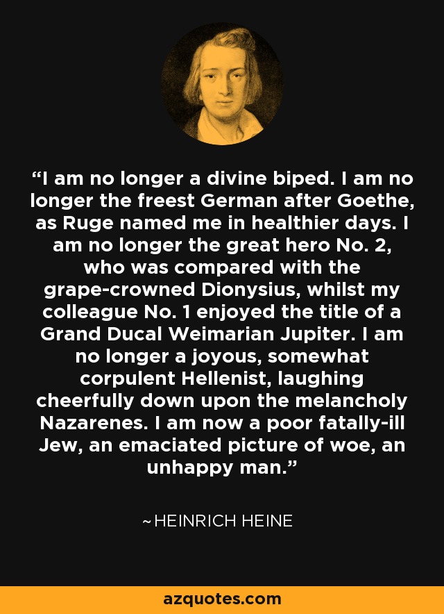 I am no longer a divine biped. I am no longer the freest German after Goethe, as Ruge named me in healthier days. I am no longer the great hero No. 2, who was compared with the grape-crowned Dionysius, whilst my colleague No. 1 enjoyed the title of a Grand Ducal Weimarian Jupiter. I am no longer a joyous, somewhat corpulent Hellenist, laughing cheerfully down upon the melancholy Nazarenes. I am now a poor fatally-ill Jew, an emaciated picture of woe, an unhappy man. - Heinrich Heine