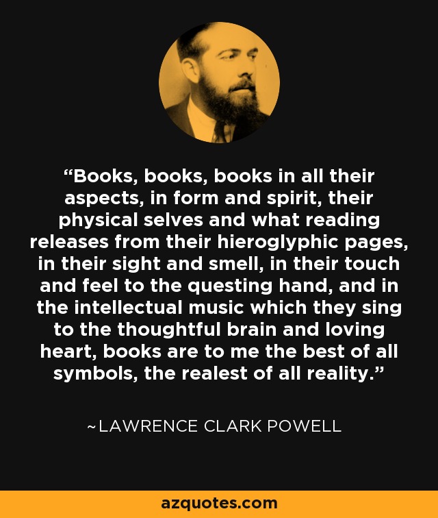 Books, books, books in all their aspects, in form and spirit, their physical selves and what reading releases from their hieroglyphic pages, in their sight and smell, in their touch and feel to the questing hand, and in the intellectual music which they sing to the thoughtful brain and loving heart, books are to me the best of all symbols, the realest of all reality. - Lawrence Clark Powell