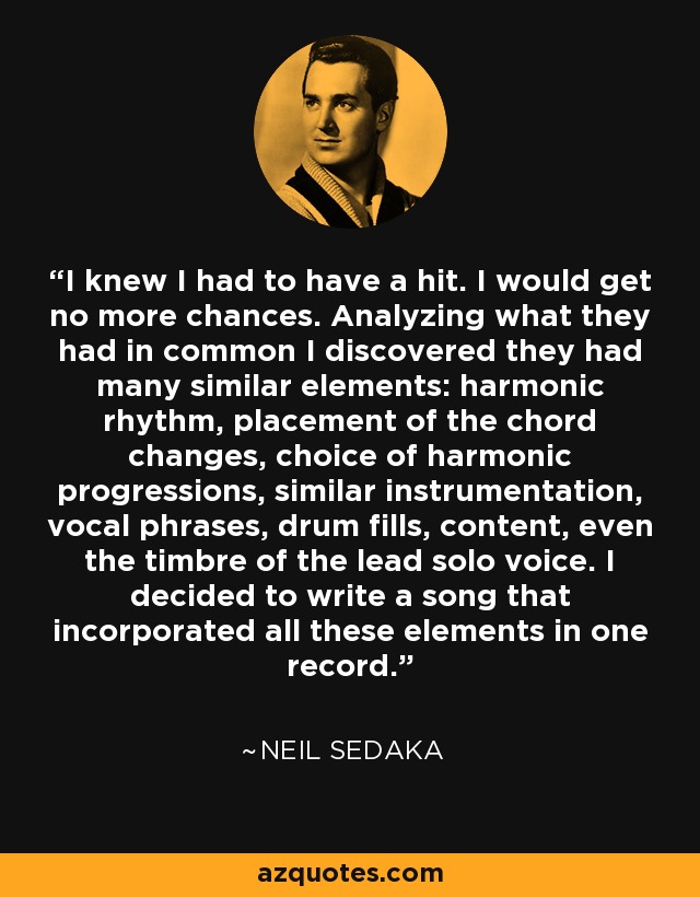 I knew I had to have a hit. I would get no more chances. Analyzing what they had in common I discovered they had many similar elements: harmonic rhythm, placement of the chord changes, choice of harmonic progressions, similar instrumentation, vocal phrases, drum fills, content, even the timbre of the lead solo voice. I decided to write a song that incorporated all these elements in one record. - Neil Sedaka