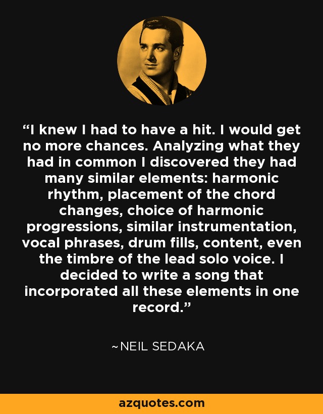 I knew I had to have a hit. I would get no more chances. Analyzing what they had in common I discovered they had many similar elements: harmonic rhythm, placement of the chord changes, choice of harmonic progressions, similar instrumentation, vocal phrases, drum fills, content, even the timbre of the lead solo voice. I decided to write a song that incorporated all these elements in one record. - Neil Sedaka