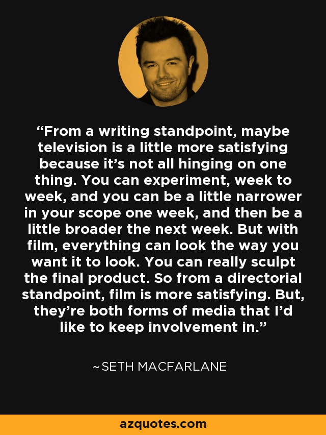 From a writing standpoint, maybe television is a little more satisfying because it's not all hinging on one thing. You can experiment, week to week, and you can be a little narrower in your scope one week, and then be a little broader the next week. But with film, everything can look the way you want it to look. You can really sculpt the final product. So from a directorial standpoint, film is more satisfying. But, they're both forms of media that I'd like to keep involvement in. - Seth MacFarlane
