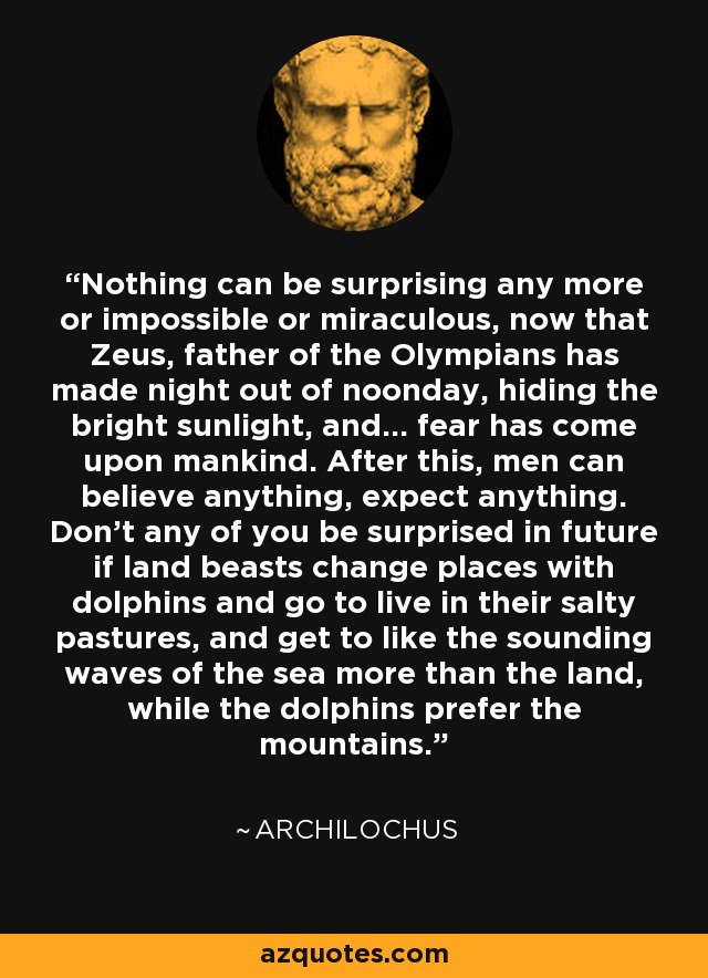 Nothing can be surprising any more or impossible or miraculous, now that Zeus, father of the Olympians has made night out of noonday, hiding the bright sunlight, and... fear has come upon mankind. After this, men can believe anything, expect anything. Don't any of you be surprised in future if land beasts change places with dolphins and go to live in their salty pastures, and get to like the sounding waves of the sea more than the land, while the dolphins prefer the mountains. - Archilochus