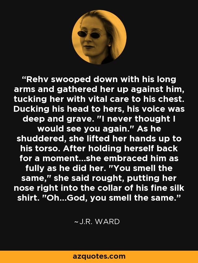 Rehv swooped down with his long arms and gathered her up against him, tucking her with vital care to his chest. Ducking his head to hers, his voice was deep and grave. 