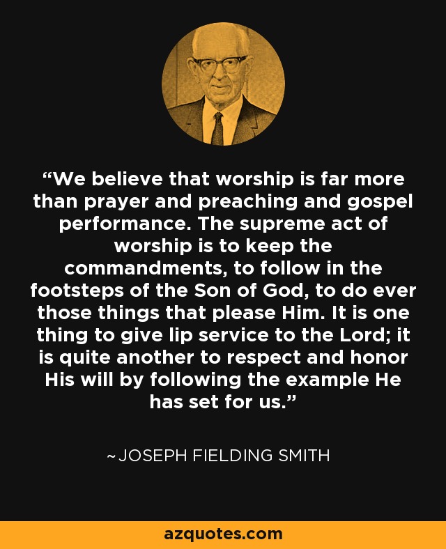 We believe that worship is far more than prayer and preaching and gospel performance. The supreme act of worship is to keep the commandments, to follow in the footsteps of the Son of God, to do ever those things that please Him. It is one thing to give lip service to the Lord; it is quite another to respect and honor His will by following the example He has set for us. - Joseph Fielding Smith