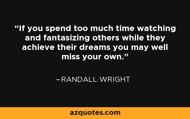 If you spend too much time watching and fantasizing others while they achieve their dreams you may well miss your own. - Randall Wright
