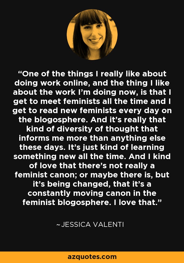 One of the things I really like about doing work online, and the thing I like about the work I'm doing now, is that I get to meet feminists all the time and I get to read new feminists every day on the blogosphere. And it's really that kind of diversity of thought that informs me more than anything else these days. It's just kind of learning something new all the time. And I kind of love that there's not really a feminist canon; or maybe there is, but it's being changed, that it's a constantly moving canon in the feminist blogosphere. I love that. - Jessica Valenti