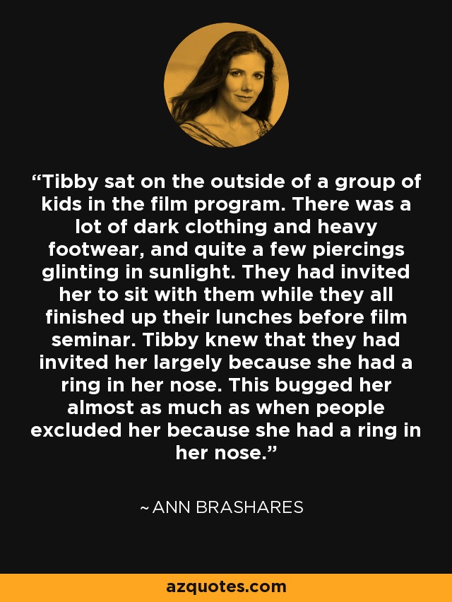 Tibby sat on the outside of a group of kids in the film program. There was a lot of dark clothing and heavy footwear, and quite a few piercings glinting in sunlight. They had invited her to sit with them while they all finished up their lunches before film seminar. Tibby knew that they had invited her largely because she had a ring in her nose. This bugged her almost as much as when people excluded her because she had a ring in her nose. - Ann Brashares