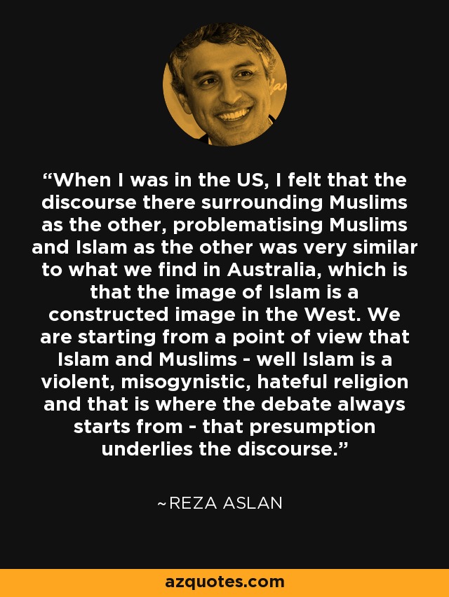 When I was in the US, I felt that the discourse there surrounding Muslims as the other, problematising Muslims and Islam as the other was very similar to what we find in Australia, which is that the image of Islam is a constructed image in the West. We are starting from a point of view that Islam and Muslims - well Islam is a violent, misogynistic, hateful religion and that is where the debate always starts from - that presumption underlies the discourse. - Reza Aslan