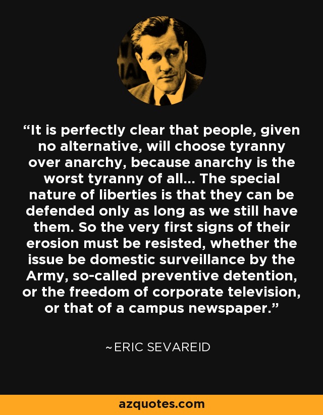 It is perfectly clear that people, given no alternative, will choose tyranny over anarchy, because anarchy is the worst tyranny of all... The special nature of liberties is that they can be defended only as long as we still have them. So the very first signs of their erosion must be resisted, whether the issue be domestic surveillance by the Army, so-called preventive detention, or the freedom of corporate television, or that of a campus newspaper. - Eric Sevareid