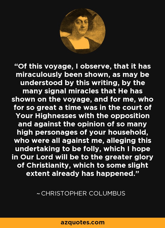 Of this voyage, I observe, that it has miraculously been shown, as may be understood by this writing, by the many signal miracles that He has shown on the voyage, and for me, who for so great a time was in the court of Your Highnesses with the opposition and against the opinion of so many high personages of your household, who were all against me, alleging this undertaking to be folly, which I hope in Our Lord will be to the greater glory of Christianity, which to some slight extent already has happened. - Christopher Columbus