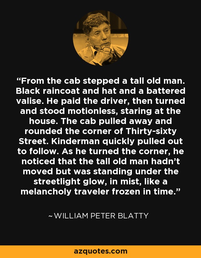 From the cab stepped a tall old man. Black raincoat and hat and a battered valise. He paid the driver, then turned and stood motionless, staring at the house. The cab pulled away and rounded the corner of Thirty-sixty Street. Kinderman quickly pulled out to follow. As he turned the corner, he noticed that the tall old man hadn't moved but was standing under the streetlight glow, in mist, like a melancholy traveler frozen in time. - William Peter Blatty