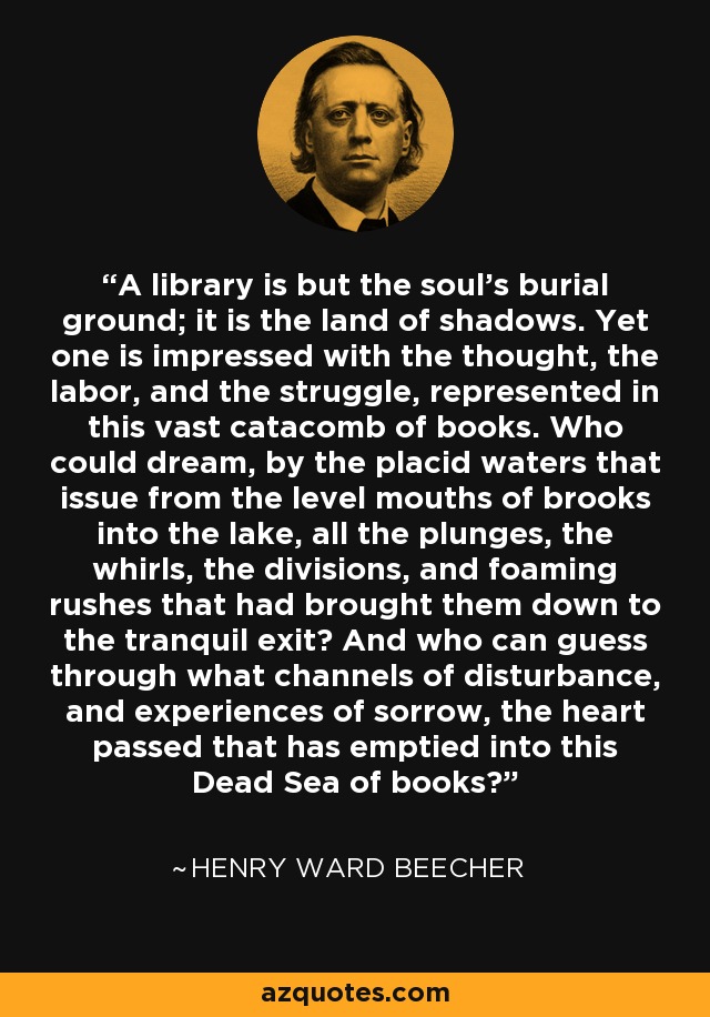 A library is but the soul's burial ground; it is the land of shadows. Yet one is impressed with the thought, the labor, and the struggle, represented in this vast catacomb of books. Who could dream, by the placid waters that issue from the level mouths of brooks into the lake, all the plunges, the whirls, the divisions, and foaming rushes that had brought them down to the tranquil exit? And who can guess through what channels of disturbance, and experiences of sorrow, the heart passed that has emptied into this Dead Sea of books? - Henry Ward Beecher
