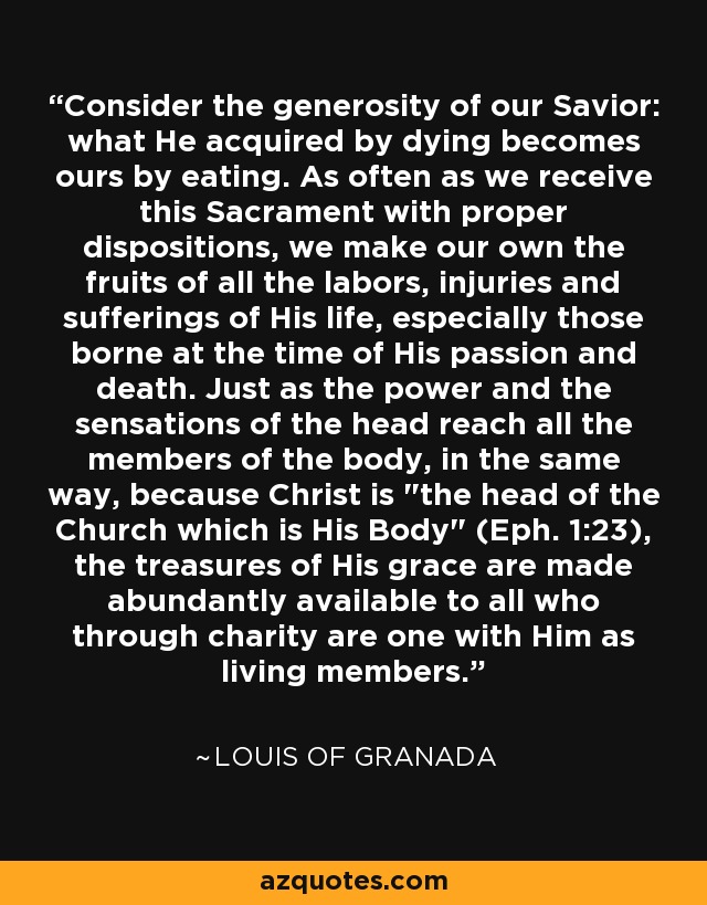 Consider the generosity of our Savior: what He acquired by dying becomes ours by eating. As often as we receive this Sacrament with proper dispositions, we make our own the fruits of all the labors, injuries and sufferings of His life, especially those borne at the time of His passion and death. Just as the power and the sensations of the head reach all the members of the body, in the same way, because Christ is 