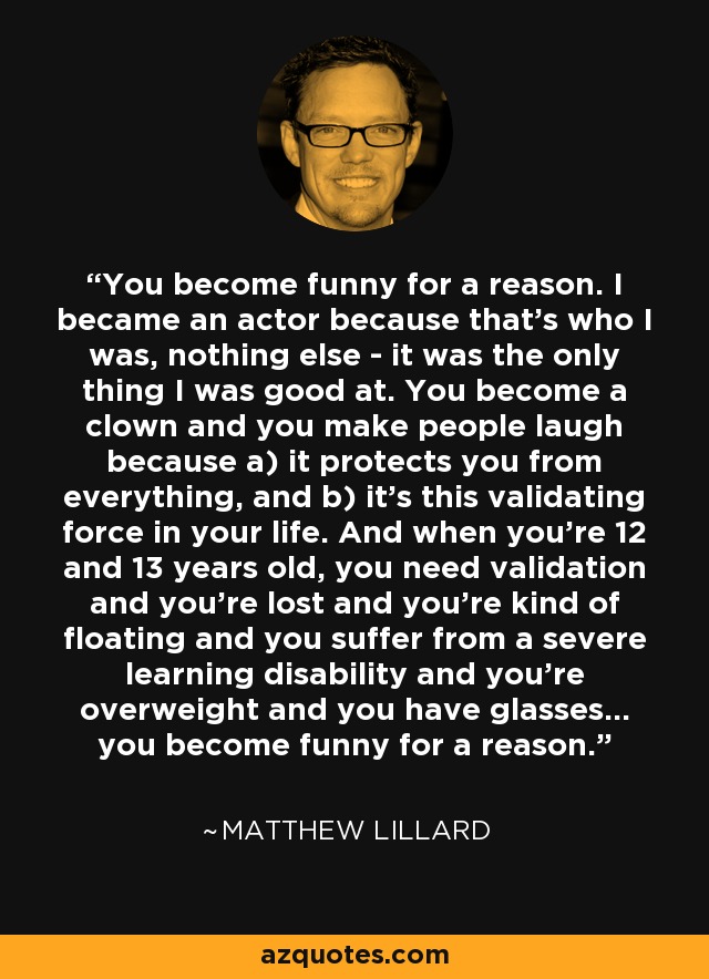 You become funny for a reason. I became an actor because that's who I was, nothing else - it was the only thing I was good at. You become a clown and you make people laugh because a) it protects you from everything, and b) it's this validating force in your life. And when you're 12 and 13 years old, you need validation and you're lost and you're kind of floating and you suffer from a severe learning disability and you're overweight and you have glasses... you become funny for a reason. - Matthew Lillard