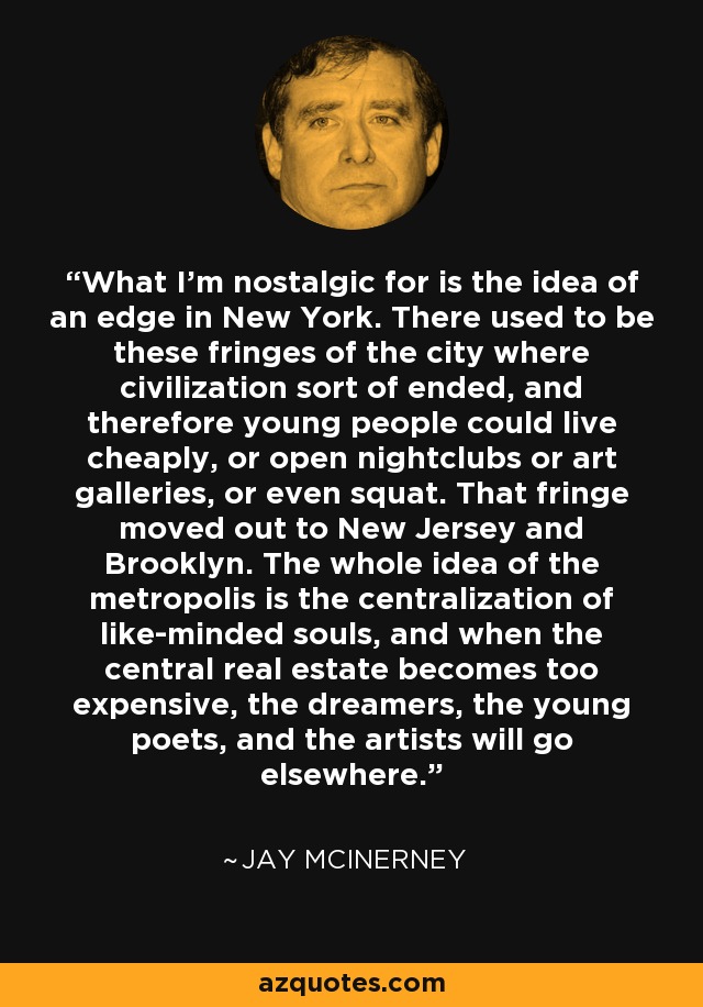 What I'm nostalgic for is the idea of an edge in New York. There used to be these fringes of the city where civilization sort of ended, and therefore young people could live cheaply, or open nightclubs or art galleries, or even squat. That fringe moved out to New Jersey and Brooklyn. The whole idea of the metropolis is the centralization of like-minded souls, and when the central real estate becomes too expensive, the dreamers, the young poets, and the artists will go elsewhere. - Jay McInerney