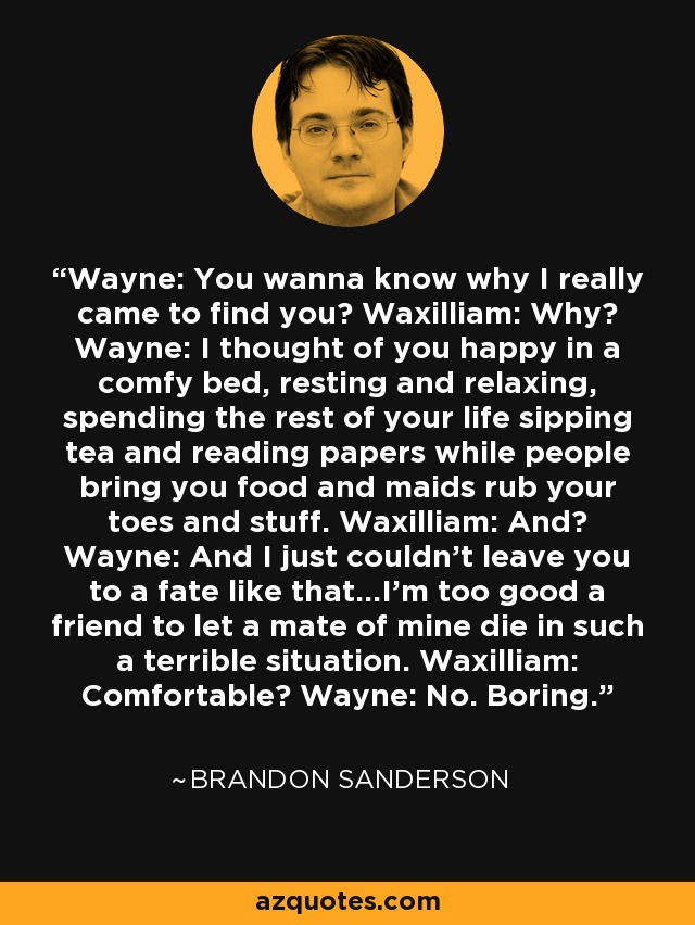 Wayne: You wanna know why I really came to find you? Waxilliam: Why? Wayne: I thought of you happy in a comfy bed, resting and relaxing, spending the rest of your life sipping tea and reading papers while people bring you food and maids rub your toes and stuff. Waxilliam: And? Wayne: And I just couldn't leave you to a fate like that...I'm too good a friend to let a mate of mine die in such a terrible situation. Waxilliam: Comfortable? Wayne: No. Boring. - Brandon Sanderson
