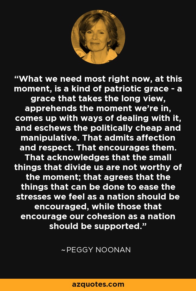 What we need most right now, at this moment, is a kind of patriotic grace - a grace that takes the long view, apprehends the moment we're in, comes up with ways of dealing with it, and eschews the politically cheap and manipulative. That admits affection and respect. That encourages them. That acknowledges that the small things that divide us are not worthy of the moment; that agrees that the things that can be done to ease the stresses we feel as a nation should be encouraged, while those that encourage our cohesion as a nation should be supported. - Peggy Noonan