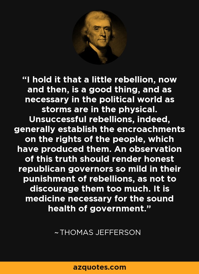 I hold it that a little rebellion, now and then, is a good thing, and as necessary in the political world as storms are in the physical. Unsuccessful rebellions, indeed, generally establish the encroachments on the rights of the people, which have produced them. An observation of this truth should render honest republican governors so mild in their punishment of rebellions, as not to discourage them too much. It is medicine necessary for the sound health of government. - Thomas Jefferson