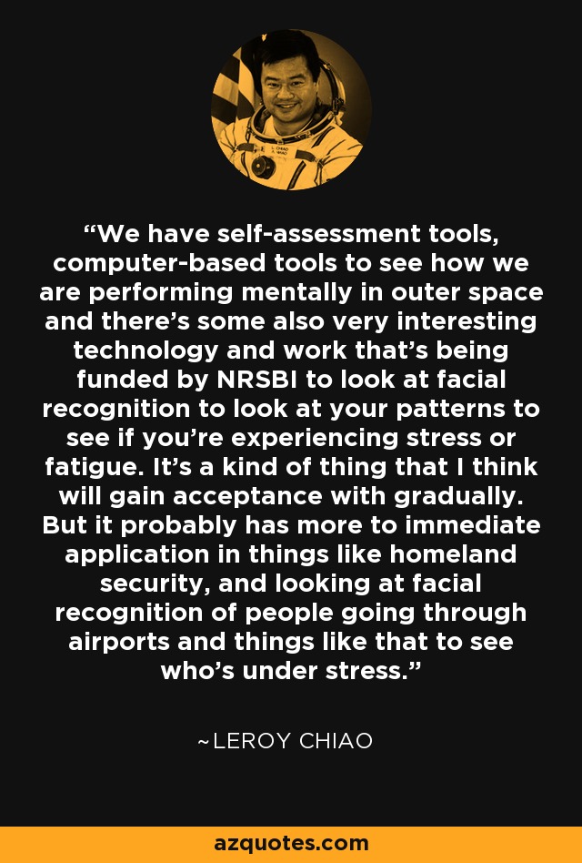 We have self-assessment tools, computer-based tools to see how we are performing mentally in outer space and there's some also very interesting technology and work that's being funded by NRSBI to look at facial recognition to look at your patterns to see if you're experiencing stress or fatigue. It's a kind of thing that I think will gain acceptance with gradually. But it probably has more to immediate application in things like homeland security, and looking at facial recognition of people going through airports and things like that to see who's under stress. - Leroy Chiao