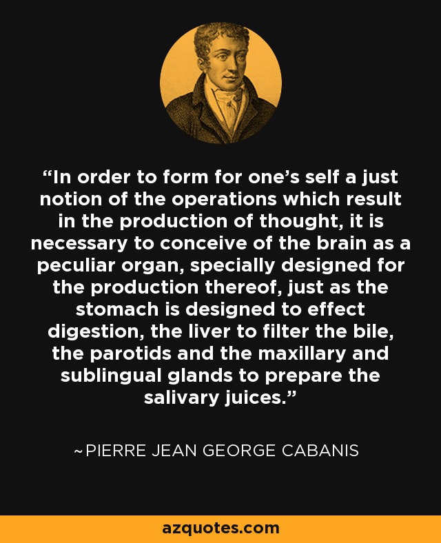 In order to form for one's self a just notion of the operations which result in the production of thought, it is necessary to conceive of the brain as a peculiar organ, specially designed for the production thereof, just as the stomach is designed to effect digestion, the liver to filter the bile, the parotids and the maxillary and sublingual glands to prepare the salivary juices. - Pierre Jean George Cabanis