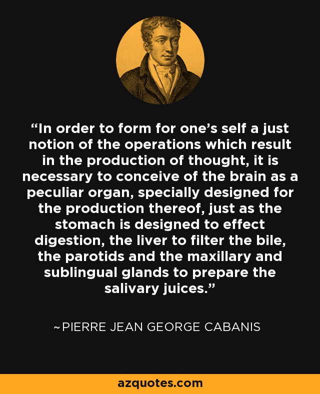 In order to form for one's self a just notion of the operations which result in the production of thought, it is necessary to conceive of the brain as a peculiar organ, specially designed for the production thereof, just as the stomach is designed to effect digestion, the liver to filter the bile, the parotids and the maxillary and sublingual glands to prepare the salivary juices. - Pierre Jean George Cabanis