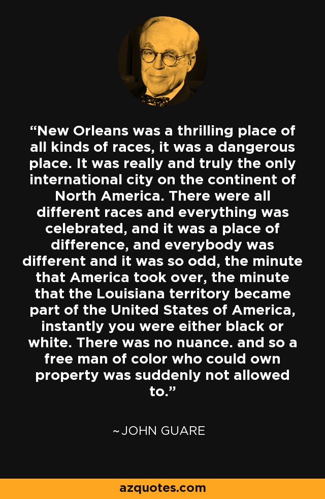New Orleans was a thrilling place of all kinds of races, it was a dangerous place. It was really and truly the only international city on the continent of North America. There were all different races and everything was celebrated, and it was a place of difference, and everybody was different and it was so odd, the minute that America took over, the minute that the Louisiana territory became part of the United States of America, instantly you were either black or white. There was no nuance. and so a free man of color who could own property was suddenly not allowed to. - John Guare