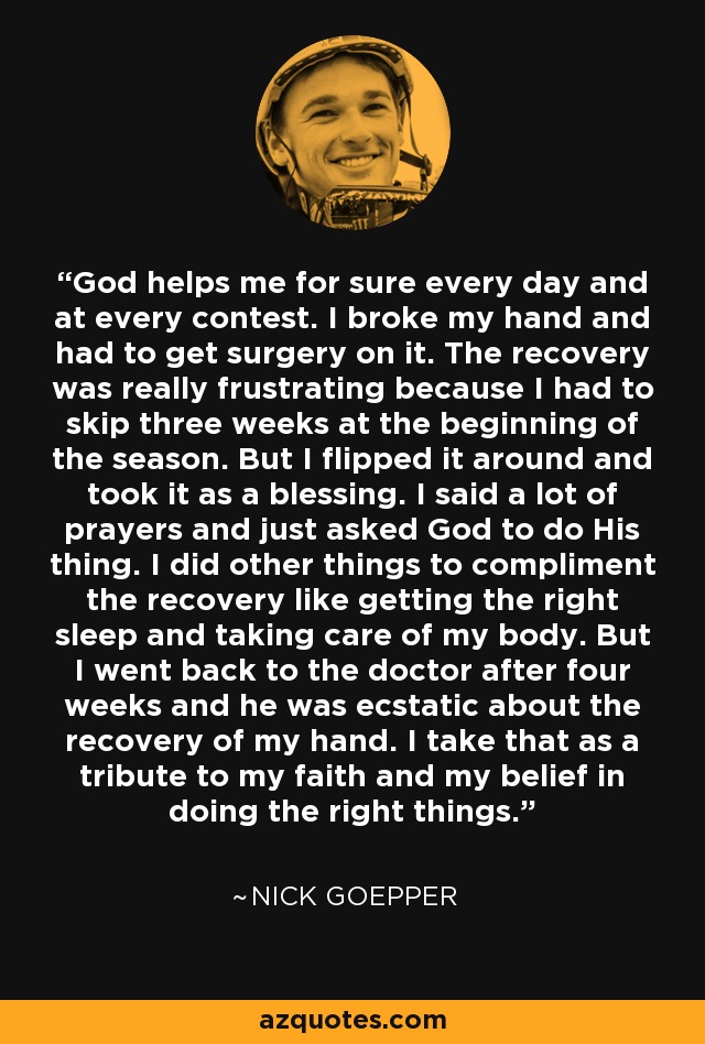 God helps me for sure every day and at every contest. I broke my hand and had to get surgery on it. The recovery was really frustrating because I had to skip three weeks at the beginning of the season. But I flipped it around and took it as a blessing. I said a lot of prayers and just asked God to do His thing. I did other things to compliment the recovery like getting the right sleep and taking care of my body. But I went back to the doctor after four weeks and he was ecstatic about the recovery of my hand. I take that as a tribute to my faith and my belief in doing the right things. - Nick Goepper