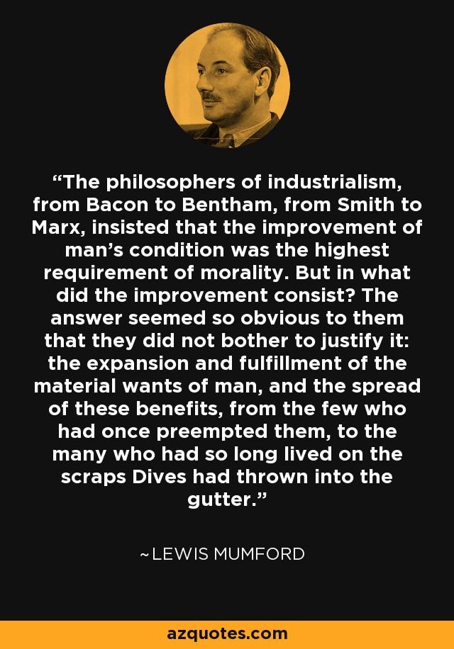 The philosophers of industrialism, from Bacon to Bentham, from Smith to Marx, insisted that the improvement of man's condition was the highest requirement of morality. But in what did the improvement consist? The answer seemed so obvious to them that they did not bother to justify it: the expansion and fulfillment of the material wants of man, and the spread of these benefits, from the few who had once preempted them, to the many who had so long lived on the scraps Dives had thrown into the gutter. - Lewis Mumford