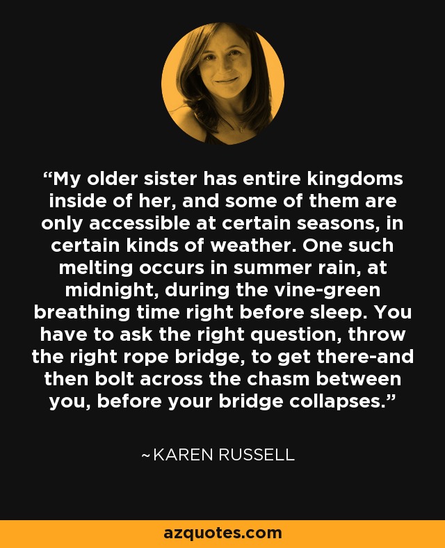 My older sister has entire kingdoms inside of her, and some of them are only accessible at certain seasons, in certain kinds of weather. One such melting occurs in summer rain, at midnight, during the vine-green breathing time right before sleep. You have to ask the right question, throw the right rope bridge, to get there-and then bolt across the chasm between you, before your bridge collapses. - Karen Russell