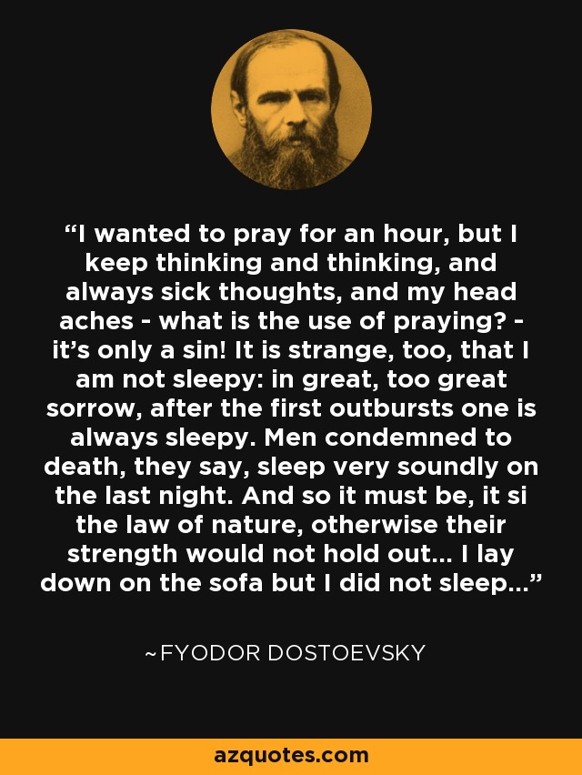 I wanted to pray for an hour, but I keep thinking and thinking, and always sick thoughts, and my head aches - what is the use of praying? - it's only a sin! It is strange, too, that I am not sleepy: in great, too great sorrow, after the first outbursts one is always sleepy. Men condemned to death, they say, sleep very soundly on the last night. And so it must be, it si the law of nature, otherwise their strength would not hold out... I lay down on the sofa but I did not sleep... - Fyodor Dostoevsky