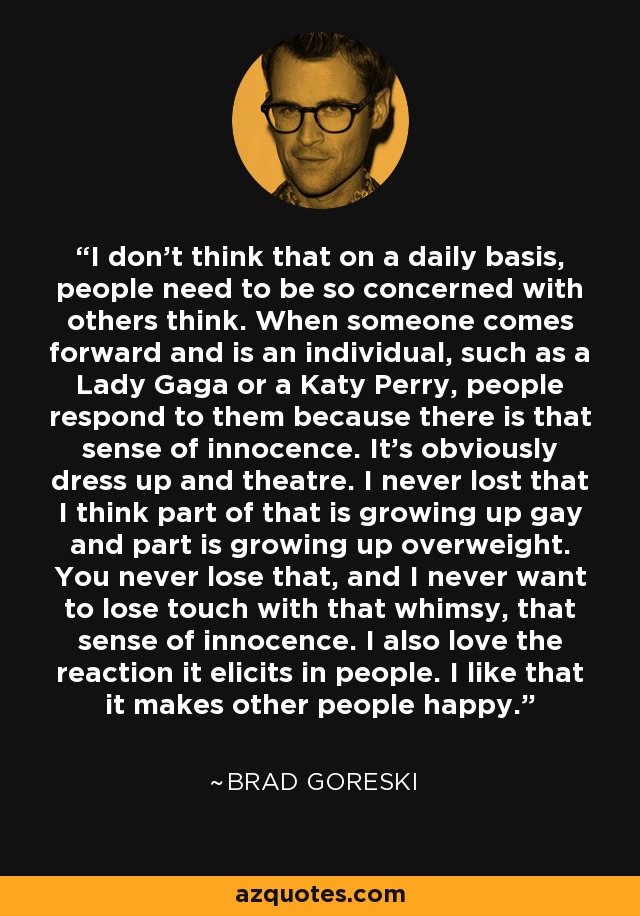 I don't think that on a daily basis, people need to be so concerned with others think. When someone comes forward and is an individual, such as a Lady Gaga or a Katy Perry, people respond to them because there is that sense of innocence. It's obviously dress up and theatre. I never lost that I think part of that is growing up gay and part is growing up overweight. You never lose that, and I never want to lose touch with that whimsy, that sense of innocence. I also love the reaction it elicits in people. I like that it makes other people happy. - Brad Goreski