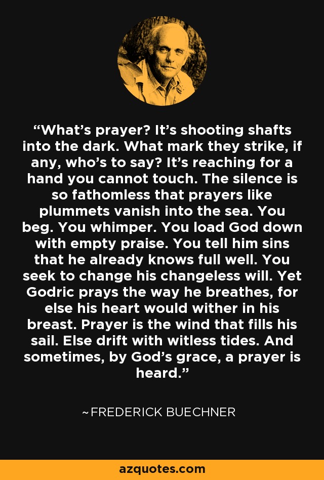 What's prayer? It's shooting shafts into the dark. What mark they strike, if any, who's to say? It's reaching for a hand you cannot touch. The silence is so fathomless that prayers like plummets vanish into the sea. You beg. You whimper. You load God down with empty praise. You tell him sins that he already knows full well. You seek to change his changeless will. Yet Godric prays the way he breathes, for else his heart would wither in his breast. Prayer is the wind that fills his sail. Else drift with witless tides. And sometimes, by God's grace, a prayer is heard. - Frederick Buechner