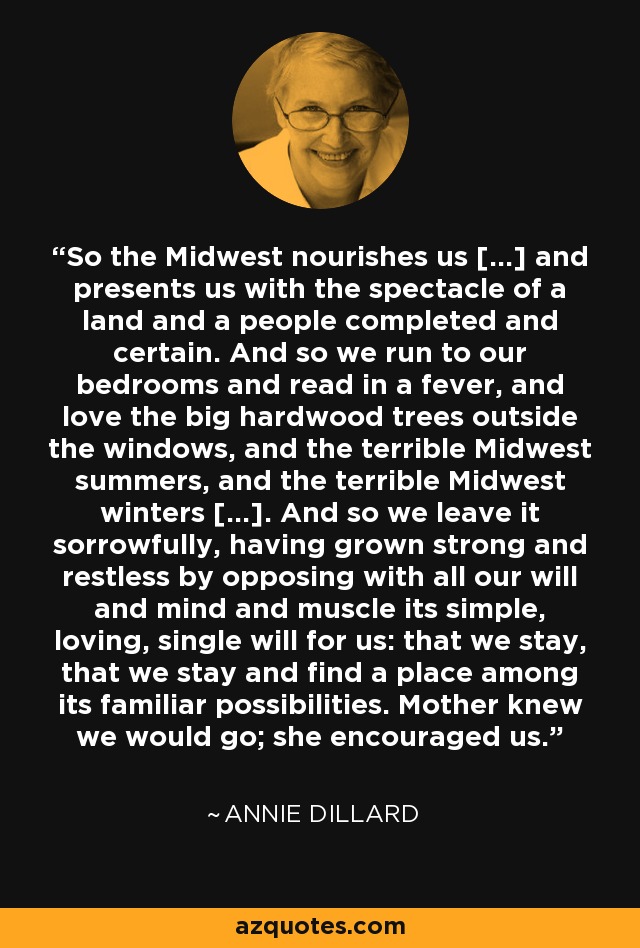 So the Midwest nourishes us [...] and presents us with the spectacle of a land and a people completed and certain. And so we run to our bedrooms and read in a fever, and love the big hardwood trees outside the windows, and the terrible Midwest summers, and the terrible Midwest winters [...]. And so we leave it sorrowfully, having grown strong and restless by opposing with all our will and mind and muscle its simple, loving, single will for us: that we stay, that we stay and find a place among its familiar possibilities. Mother knew we would go; she encouraged us. - Annie Dillard