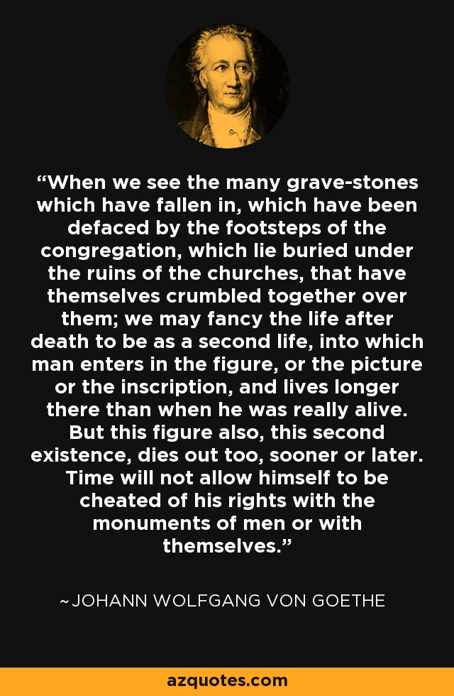 When we see the many grave-stones which have fallen in, which have been defaced by the footsteps of the congregation, which lie buried under the ruins of the churches, that have themselves crumbled together over them; we may fancy the life after death to be as a second life, into which man enters in the figure, or the picture or the inscription, and lives longer there than when he was really alive. But this figure also, this second existence, dies out too, sooner or later. Time will not allow himself to be cheated of his rights with the monuments of men or with themselves. - Johann Wolfgang von Goethe