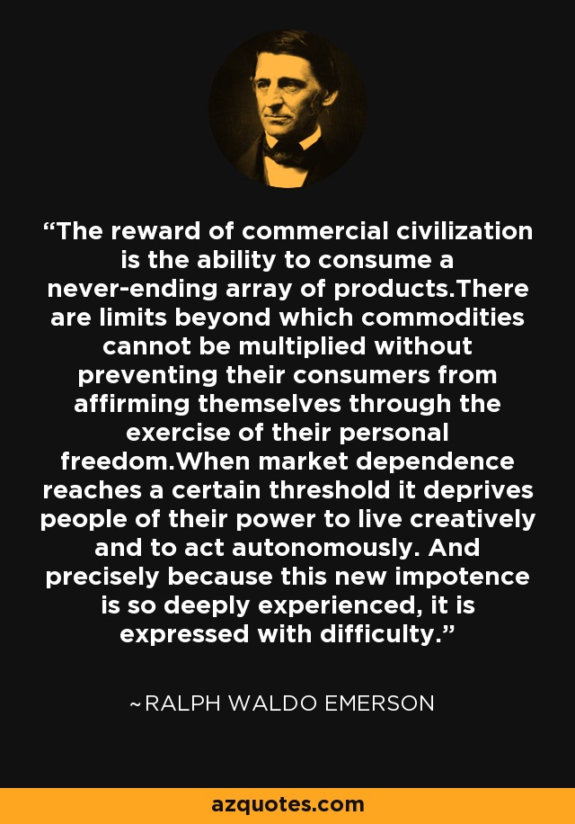 The reward of commercial civilization is the ability to consume a never-ending array of products.There are limits beyond which commodities cannot be multiplied without preventing their consumers from affirming themselves through the exercise of their personal freedom.When market dependence reaches a certain threshold it deprives people of their power to live creatively and to act autonomously. And precisely because this new impotence is so deeply experienced, it is expressed with difficulty. - Ralph Waldo Emerson
