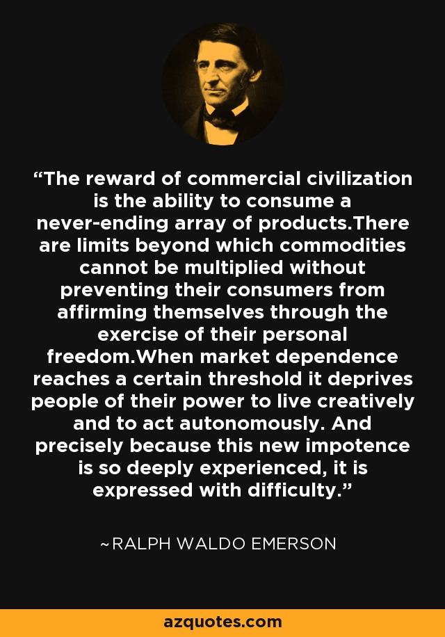 The reward of commercial civilization is the ability to consume a never-ending array of products.There are limits beyond which commodities cannot be multiplied without preventing their consumers from affirming themselves through the exercise of their personal freedom.When market dependence reaches a certain threshold it deprives people of their power to live creatively and to act autonomously. And precisely because this new impotence is so deeply experienced, it is expressed with difficulty. - Ralph Waldo Emerson